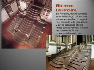 Biblioteca Laurenciana. En Florencia, donde comenzó su actividad logró colocar una escalera colosal en un espacio muy reducido y de gran altura, y cuyos escalones alterna líneas curvas y rectas. Articuló las pareces de forma monumental a modo de fachada. 