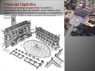 Plaza del Capitolio. En Roma, por encargo del papa Paulo III, diseñó la remodelación de la plaza del Capitolio, centro histórico de la antigua Roma. Buscó los efectos de sorpresa y la perspectiva, y en su centro instaló la estatua ecuestre del emperador  Marco Aurelio. 