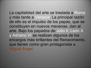 La capitalidad del arte se traslada a  Roma  y más tarde a  Venecia . La principal razón de ello es el impulso de los papas, que se constituyen en nuevos mecenas, dan al arte. Bajo los papados de  Julio II, León X y Adriano VI  se realizan algunos de los encargos más brillantes del Renacimiento, que tienen como gran protagonista a  Miguel Ángel. 