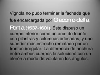 Vignola no pudo terminar la fachada que fue encarcargada por  Giacomo della Porta  (1537-1601) . Éste dispuso un cuerpo inferior como un arco de triunfo con pilastras y columnas adosadas, y uno superior más estrecho rematado por un frontón irregular. La diferencia de anchura entre ambos cuerpos la solucionó con un alerón a modo de voluta en los ángulos. 