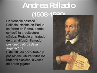 Andrea Palladio  (1508-1580) En Venecia destacó Palladio. Nacido en Padua se formó en Roma, donde conoció la arquitectura clásica. Redactó un tratado de gran difusión llamado  Los cuatro libros de la arquitectura .  Está influido por Vitrubio y por Alberti. Utiliza todos los órdenes clásicos, a veces de orden gigante. 