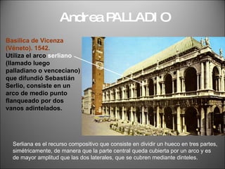 Andrea PALLADIO Basílica de Vicenza  (Véneto). 1542. Utiliza el arco  serliano   (llamado luego palladiano o venceciano) que difundió Sebastián Serlio, consiste en un arco de medio punto flanqueado por dos  vanos adintelados. Serliana es el recurso compositivo que consiste en dividir un hueco en tres partes, simétricamente, de manera que la parte central queda cubierta por un arco y es de mayor amplitud que las dos laterales, que se cubren mediante dinteles.  