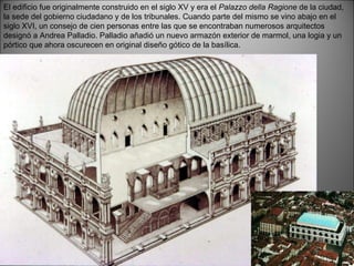 El edificio fue originalmente construido en el siglo XV y era el  Palazzo della Ragione  de la ciudad, la sede del gobierno ciudadano y de los tribunales. Cuando parte del mismo se vino abajo en el siglo XVI, un consejo de cien personas entre las que se encontraban numerosos arquitectos designó a Andrea Palladio. Palladio añadió un nuevo armazón exterior de marmol, una logia y un pórtico que ahora oscurecen en original diseño gótico de la basílica. 