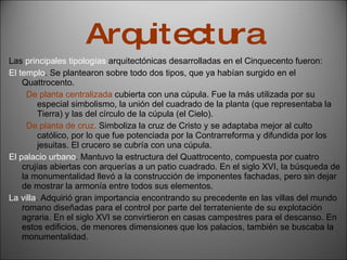 Arquitectura Las  principales tipologías  arquitectónicas desarrolladas en el Cinquecento fueron: El templo . Se plantearon sobre todo dos tipos, que ya habían surgido en el Quattrocento. De planta centralizada  cubierta con una cúpula. Fue la más utilizada por su especial simbolismo, la unión del cuadrado de la planta (que representaba la Tierra) y las del círculo de la cúpula (el Cielo). De planta de cruz.  Simboliza la cruz de Cristo y se adaptaba mejor al culto católico, por lo que fue potenciada por la Contrarreforma y difundida por los jesuitas. El crucero se cubría con una cúpula. El palacio urbano . Mantuvo la estructura del Quattrocento, compuesta por cuatro crujías abiertas con arquerías a un patio cuadrado. En el siglo XVI, la búsqueda de la monumentalidad llevó a la construcción de imponentes fachadas, pero sin dejar de mostrar la armonía entre todos sus elementos. La villa . Adquirió gran importancia encontrando su precedente en las villas del mundo romano diseñadas para el control por parte del terrateniente de su explotación agraria. En el siglo XVI se convirtieron en casas campestres para el descanso. En estos edificios, de menores dimensiones que los palacios, también se buscaba la monumentalidad. 