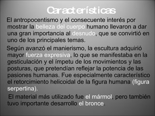 Características El antropocentismo y el consecuente interés por mostrar la  belleza del cuerpo  humano llevaron a dar una gran importancia al  desnudo , que se convirtió en uno de los principales temas. Según avanzó el manierismo, la escultura adquirió mayor  fuerza expresiva , lo que se manifestaba en la gesticulación y el ímpetu de los movimientos y las posturas, que pretendían reflejar la potencia de las pasiones humanas. Fue especialmente característico el retorcimiento helicoidal de la figura humana  (figura serpertina). El material más utilizado fue  el mármol , pero también tuvo importante desarrollo  el bronce . 