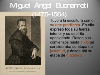 Miguel  Ángel  Buonarroti  (1475-1564) Tuvo a la escultura como  su arte predilecta . En ella expresó toda su fuerza interior y su espíritu apasionado. Desde sus  comienzos hasta  1505  se consideraba su etapa de  juventud , y desde ahí su etapa de  madurez . 