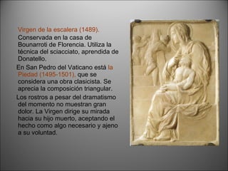 Virgen de la escalera (1489).  Conservada en la casa de Bounarroti de Florencia. Utiliza la técnica del sciacciato, aprendida de Donatello.  En San Pedro del Vaticano está  la Piedad (1495-1501),  que se considera una obra clasicista. Se aprecia la composición triangular. Los rostros a pesar del dramatismo del momento no muestran gran dolor. La Virgen dirige su mirada hacia su hijo muerto, aceptando el hecho como algo necesario y ajeno a su voluntad. 