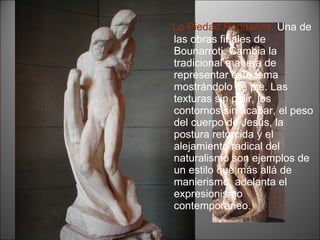 La Piedad Rondanini.  Una de las obras finales de Bounarroti. Cambia la tradicional manera de representar este tema mostrándolo de pie. Las texturas sin pulir, los contornos sin acabar, el peso del cuerpo de Jesús, la postura retorcida y el alejamiento radical del naturalismo son ejemplos de un estilo que más allá de manierismo, adelanta el expresionismo contemporáneo. 