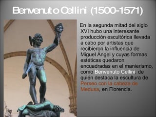 Benvenuto Cellini (1500-1571) En la segunda mitad del siglo XVI hubo una interesante producción escultórica llevada a cabo por artistas que recibieron la influencia de Miguel Ángel y cuyas formas estéticas quedaron encuadradas en el manierismo, como  Benvenuto Cellini , de quién destaca la escultura de  Perseo con la cabeza de Medusa , en Florencia. 