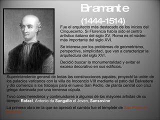 Bramante  (1444-1514)   Fue el arquitecto más destacado de los inicios del Cinquecento. Si Florencia había sido el centro artístico italiano del siglo XV, Roma es el núcleo más importante del siglo XVI. Se interesa por los problemas de geometrismo, perspectiva, simplicidad, que van a caracterizar la arquitectura del siglo XVI. Decidió buscar la monumentalidad y evitar el exceso decorativo en sus edificios. Superintendente general de todas las construcciones papales, proyectó la unión de los palacios vaticanos con la villa de Inocencio VIII mediante el patio del Belvedere y dio comienzo a los trabajos para el nuevo San Pedro, de planta central con cruz griega dominada por una inmensa cúpula.  Tuvo como herederos y continuadores a algunos de los mayores artistas de su tiempo:  Rafael , Antonio da  Sangallo  el Joven,  Sansovino . La primera obra en la que se apreció el cambio fue el templete de  San Pietro in Montorio. 