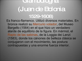Giambologna  (Juan de Bolonia  1529-1608) Es franco-flamenco. Utilizó diversos materiales. En bronce realizó su  Mercurio volador , del Museo Bargello (1564) en el que hizo un verdadero alarde de equilibrio de la figura. En mármol, el  Rapto de las sabinas , de la Loggia dei Lanzi (1583), donde los cánones de belleza clásica se conjugaron con el movimiento, las postura contrapuestas y una enorme fuerza interior. 
