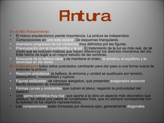 Pintura En el Alto Renacimiento: El marco arquitectónico pierde importancia. La pintura se independiza. Composiciones en  una sola escena . De esquemas triangulares. Abandono progresivo de los contornos  muy definidos por las figuras. Preocupación por el movimientos y la luz . El tratamiento de la luz es más real, de tal modo que se incluyen matices que hacen diferenciar los distintos momentos del día. Este hecho da lugar a un mayor estudio de las sombras. Búsqueda de la belleza ideal  y se mantiene el orden,  la simetría, el equilibrio y la serenidad en las obras.  En el Manierismo  todos estos postulados cambiarán para dar paso a una forma nueva de entender la pintura: Reacción anticlásica : la belleza, la armonía y unidad se sustituyen por tensión, desequilibrio, inestabilidad y ruptura. Figuras estilizadas , de cánones alargados, que presentan  exagerados escorzos , dando sensación de inestabilidad. Formas curvas y ondulantes  que cubren el plano, negando la profundidad del espacio. Una  gama cromática muy rica , que aporta a la obra un aspecto más decorativo que plástico. Se utiliza una paleta de tonalidades frías, que no siempre corresponde con la realidad de los objetos representados. Las  composiciones  están formadas por diversos ejes, generalmente  diagonales . 