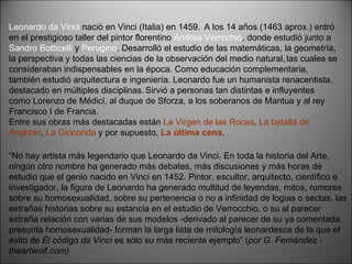 Leonardo da Vinci  nació en Vinci (Italia) en 1459.   A los 14 años (1463 aprox.) entró en el prestigioso taller del pintor florentino  Andrea Verrochio , donde estudió junto a  Sandro Botticelli  y  Perugino . Desarrolló el estudio de las matemáticas, la geometría, la perspectiva y todas las ciencias de la observación del medio natural,   las cuales se consideraban indispensables en la época. Como educación complementaria, también estudió arquitectura e ingeniería. Leonardo fue un humanista renacentista, destacado en múltiples disciplinas.   Sirvió a personas tan distintas e influyentes como Lorenzo de Médici, al duque de Sforza, a los soberanos de Mantua y al rey Francisco I de Francia. Entre sus obras más destacadas están  La Virgen de las Rocas ,  La batalla de Anghiari ,  La Gioconda  y por supuesto,  La última cena . “ No hay artista más legendario que Leonardo da Vinci. En toda la historia del Arte, ningún otro nombre ha generado más debates, más discusiones y más horas de estudio que el genio nacido en Vinci en 1452. Pintor, escultor, arquitecto, científico e investigador, la figura de Leonardo ha generado multitud de leyendas, mitos, rumores sobre su homosexualidad, sobre su pertenencia o no a infinidad de logias o sectas, las extrañas historias sobre su estancia en el estudio de Verrocchio, o su al parecer extraña relación con varias de sus modelos -derivado al parecer de su ya comentada presunta homosexualidad- forman la larga lista de mitología leonardesca de la que el éxito de  El código da Vinci  es sólo su más reciente ejemplo” ( por G. Fernández - theartwolf.com) 