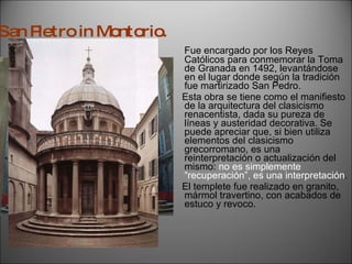 Fue encargado por los Reyes Católicos para conmemorar la Toma de Granada en 1492, levantándose en el lugar donde según la tradición fue martirizado San Pedro. Esta obra se tiene como el manifiesto de la arquitectura del clasicismo renacentista, dada su pureza de líneas y austeridad decorativa. Se puede apreciar que, si bien utiliza elementos del clasicismo grecorromano, es una reinterpretación o actualización del mismo:  no es simplemente “recuperación”, es una interpretación . El templete fue realizado en granito, mármol travertino, con acabados de estuco y revoco. San Pietro in Montorio. 