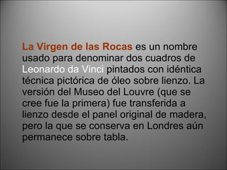 La Virgen de las Rocas   es un nombre usado para denominar dos cuadros de  Leonardo da Vinci  pintados con idéntica técnica pictórica de óleo sobre lienzo. La versión del Museo del Louvre (que se cree fue la primera) fue transferida a lienzo desde el panel original de madera, pero la que se conserva en Londres aún permanece sobre tabla. 