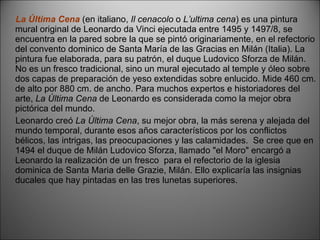 La Última Cena   (en italiano,  Il cenacolo  o  L’ultima cena ) es una pintura mural original de Leonardo da Vinci ejecutada entre 1495 y 1497/8, se encuentra en la pared sobre la que se pintó originariamente, en el refectorio del convento dominico de Santa María de las Gracias en Milán (Italia). La pintura fue elaborada, para su patrón, el duque Ludovico Sforza de Milán. No es un fresco tradicional, sino un mural ejecutado al temple y óleo sobre dos capas de preparación de yeso extendidas sobre enlucido. Mide 460 cm. de alto por 880 cm. de ancho. Para muchos expertos e historiadores del arte,  La Última Cena  de Leonardo es considerada como la mejor obra pictórica del mundo. Leonardo creó  La Última Cena , su mejor obra, la más serena y alejada del mundo temporal, durante esos años característicos por los conflictos bélicos, las intrigas, las preocupaciones y las calamidades.  Se cree que en 1494 el duque de Milán Ludovico Sforza, llamado "el Moro" encargó a Leonardo la realización de un fresco  para el refectorio de la iglesia dominica de Santa Maria delle Grazie, Milán. Ello explicaría las insignias ducales que hay pintadas en las tres lunetas superiores. 