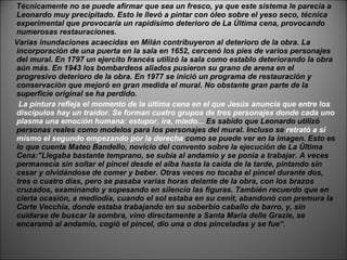 Técnicamente no se puede afirmar que sea un fresco, ya que este sistema le parecía a Leonardo muy precipitado. Esto le llevó a pintar con óleo sobre el yeso seco, técnica experimental que provocaría un rapidísimo deterioro de La Última cena, provocando numerosas restauraciones.  Varias inundaciones acaecidas en Milán contribuyeron al deterioro de la obra. La incorporación de una puerta en la sala en 1652, cercenó los pies de varios personajes del mural. En 1797 un ejercito francés utilizó la sala como establo deteriorando la obra aún más. En 1943 los bombardeos aliados pusieron su grano de arena en el progresivo deterioro de la obra. En 1977 se inició un programa de restauración y conservación que mejoró en gran medida el mural. No obstante gran parte de la superficie original se ha perdido. La pintura refleja el momento de la última cena en el que Jesús anuncia que entre los discípulos hay un traidor. Se forman cuatro grupos de tres personajes donde cada uno plasma una emoción humana: estupor, ira, miedo...  Es sabido que Leonardo utilizó personas reales como modelos para los personajes del mural. Incluso se  retrató a sí mismo el segundo empezando por la derecha  como se puede ver en la imagen. Esto es lo que cuenta Mateo Bandello, novicio del convento sobre la ejecución de La Última Cena:"Llegaba bastante temprano, se subía al andamio y se ponía a trabajar. A veces permanecía sin soltar el pincel desde el alba hasta la caída de la tarde, pintando sin cesar y olvidándose de comer y beber. Otras veces no tocaba el pincel durante dos, tres o cuatro días, pero se pasaba varias horas delante de la obra, con los brazos cruzados, examinando y sopesando en silencio las figuras. También recuerdo que en cierta ocasión, a mediodía, cuando el sol estaba en su cenit, abandonó con premura la Corte Vecchia, donde estaba trabajando en su soberbio caballo de barro, y, sin cuidarse de buscar la sombra, vino directamente a Santa Maria delle Grazie, se encaramó al andamio, cogió el pincel, dio una o dos pinceladas y se fue“. 