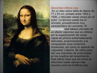 Gioconda o Mona Lisa  Es un óleo sobre tabla de álamo de 77 x 53 cm, pintado entre 1503 y 1506, y retocado varias veces por el autor. La técnica usada fue el  sfumato , procedimiento muy característico de Leonardo. El  esfumado   (del italiano  sfumato ) es un efecto vaporoso que se obtiene por la superposición de varias capas de pintura extremadamente delicadas, proporcionando a la composición unos contornos imprecisos, así como un aspecto de vaguedad y lejanía. Se utiliza para dar una impresión de profundidad en los cuadros del renacimiento. Este efecto hace que los tonos se difuminen hasta valores más oscuros como en la Mona Lisa. 