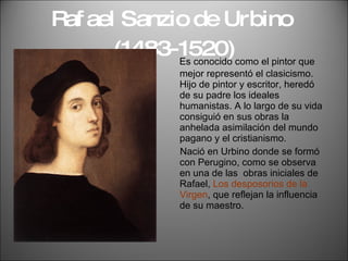 Rafael Sanzio de Urbino  (1483-1520) Es conocido como el pintor que mejor representó el clasicismo. Hijo de pintor y escritor, heredó de su padre los ideales humanistas. A lo largo de su vida consiguió en sus obras la anhelada asimilación del mundo pagano y el cristianismo. Nació en Urbino donde se formó con Perugino, como se observa en una de las  obras iniciales de Rafael,  Los desposorios de la Virgen , que reflejan la influencia de su maestro. 