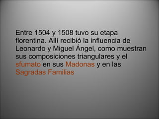 Entre 1504 y 1508 tuvo su etapa florentina. Allí recibió la influencia de Leonardo y Miguel Ángel, como muestran sus composiciones triangulares y el  sfumato  en sus  Madonas  y en las  Sagradas Familias 
