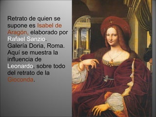 Retrato de quien se supone es  Isabel de Aragón,  elaborado por  Rafael Sanzio . Galería Doria, Roma. Aquí se muestra la influencia de  Leonardo , sobre todo del retrato de la  Gioconda . 