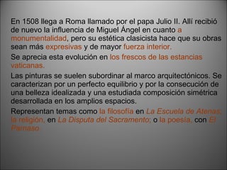 En 1508 llega a Roma llamado por el papa Julio II. Allí recibió de nuevo la influencia de Miguel Ángel en cuanto  a monumentalidad , pero su estética clasicista hace que su obras sean más  expresivas  y de mayor  fuerza interior. Se aprecia esta evolución en  los frescos de las estancias vaticanas. Las pinturas se suelen subordinar al marco arquitectónicos. Se caracterizan por un perfecto equilibrio y por la consecución de una belleza idealizada y una estudiada composición simétrica desarrollada en los amplios espacios. Representan temas como  la filosofía  en   La Escuela de Atenas ; la religión,  en   La Disputa del Sacramento ;  o  la poesía,  con   El Parnaso. 