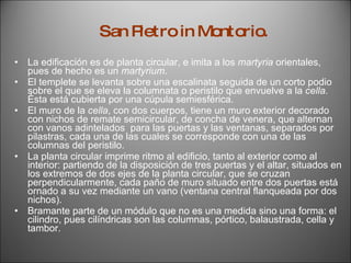 La edificación es de planta circular, e imita a los  martyria  orientales, pues de hecho es un  martyrium .  El templete se levanta sobre una escalinata seguida de un corto podio sobre el que se eleva la columnata o peristilo que envuelve a la  cella.  Ésta está cubierta por una cúpula semiesférica. El muro de la  cella , con dos cuerpos, tiene un muro exterior decorado con nichos de remate semicircular, de concha de venera, que alternan con vanos adintelados  para las puertas y las ventanas, separados por pilastras, cada una de las cuales se corresponde con una de las columnas del peristilo.  La planta circular imprime ritmo al edificio, tanto al exterior como al interior: partiendo de la disposición de tres puertas y el altar, situados en los extremos de dos ejes de la planta circular, que se cruzan perpendicularmente, cada paño de muro situado entre dos puertas está ornado a su vez mediante un vano (ventana central flanqueada por dos nichos).  Bramante parte de un módulo que no es una medida sino una forma: el cilindro, pues cilíndricas son las columnas, pórtico, balaustrada, cella y tambor. San Pietro in Montorio. 