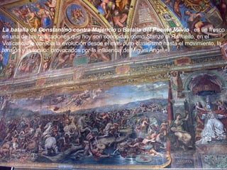 La batalla de Constantino contra Majencio  o  Batalla del Puente Milvio  , es un fresco en una de las habitaciones que hoy son conocidas como  Stanze di Raffaello , en el  Vaticano. Se aprecia la evolución desde el más puro clasicismo hasta el movimiento, la tensión y la torsión provocados por la influencia de Miguel Ángel. 