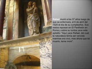 Rafael   murió a los 37 años luego de que se enfermara, el 6 de abril del 1520 el día de su cumpleaños. Sus restos reposan en El Pantheón en Roma y sobre su tumba yace este epitafio: "Aquí yace Rafael, del cual la naturaleza temía ser vencida mientras era vivo, mas ahora que es muerto, teme morir".  