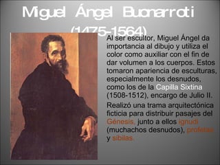 Miguel  Ángel  Buonarroti  (1475-1564) Al ser escultor, Miguel Ángel da importancia al dibujo y utiliza el color como auxiliar con el fin de dar volumen a los cuerpos. Estos tomaron apariencia de esculturas, especialmente los desnudos, como los de la  Capilla Sixtina  (1508-1512), encargo de Julio II. Realizó una trama arquitectónica ficticia para distribuir pasajes del  Génesis,  junto a ellos  ignudi  (muchachos desnudos),  profetas  y  sibilas. 