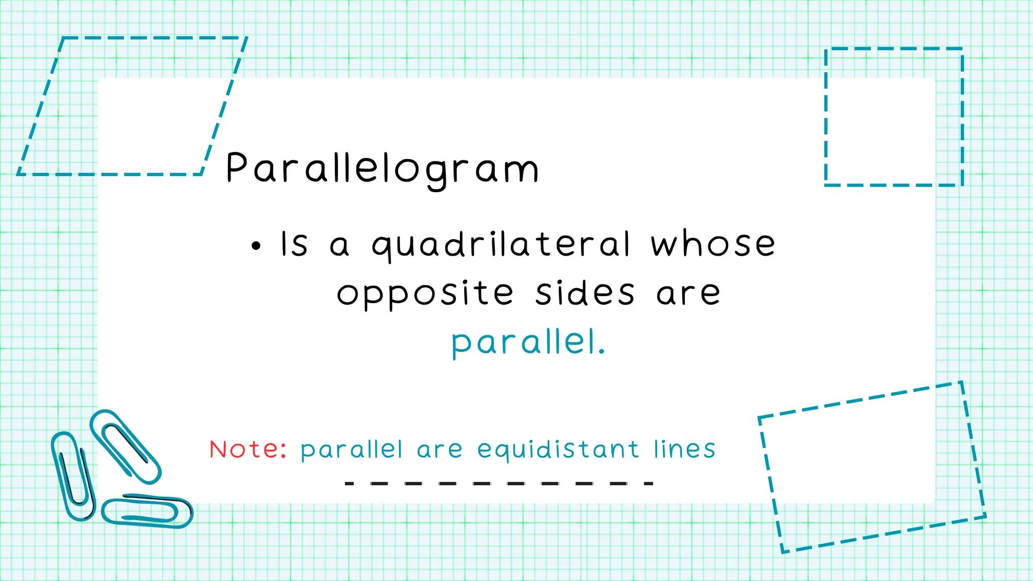Parallelogram
• Is a quadrilateral whose
opposite sides are
parallel.
Note: parallel are equidistant lines