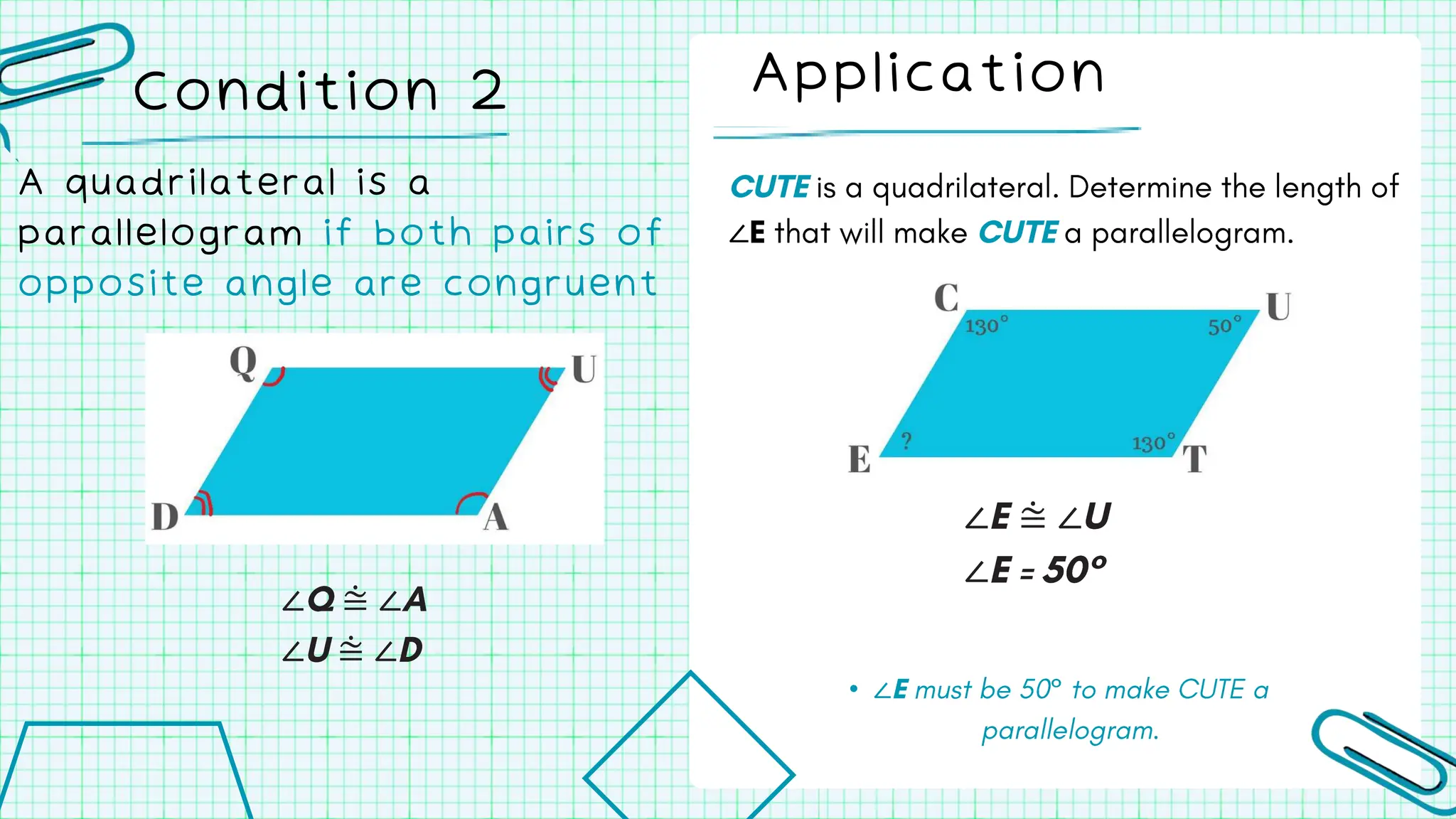 ∠
Application
Condition 2
A quadrilateral is a
parallelogram if both pairs of
opposite angle are congruent
∠ ⩭ ∠
∠ ⩭ ∠
∠ ⩭ ∠
∠
• ∠