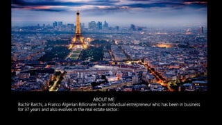 ABOUT ME:
Bachir Barchi, a Franco Algerian Billionaire is an individual entrepreneur who has been in business
for 37 years and also evolves in the real estate sector.:
 