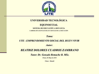 UNIVERSIDAD TECNOLÓGICAUNIVERSIDAD TECNOLÓGICA
EQUINOCCIALEQUINOCCIAL
SISTEMA DE EDUCACIÓN A DISTANCIASISTEMA DE EDUCACIÓN A DISTANCIA
CARRERA DE LICENCIATURA EN CIENCIAS DE LA EDUCACIÓNCARRERA DE LICENCIATURA EN CIENCIAS DE LA EDUCACIÓN
Tema:Tema:
UTE - EMPRENDIMIENTO SOCIAL DEL BUEN VIVIRUTE - EMPRENDIMIENTO SOCIAL DEL BUEN VIVIR
Autor:Autor:
BEATRIZ DOLORES CUADROS ZAMBRANOBEATRIZ DOLORES CUADROS ZAMBRANO
Tutor: Dr. Gonzalo Remache B. MSc.Tutor: Dr. Gonzalo Remache B. MSc.
Chone, 04 Mayo de 2013Chone, 04 Mayo de 2013
Chone - ManabíChone - Manabí
 