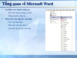 Tổng quan về Microsoft Word
•   Ẩn/Hiện các thanh công cụ
     – Mở một thanh công cụ mới
     – Đóng thanh công cụ
•   Thao tác trên tập tin văn bản
     – Tạo văn bản mới
     – Mở một văn bản đã có
     – Lưu nội dung của văn bản
 