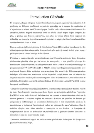 Rapport de stage
-----------------------------------------------------------------------------------------------------------------
12
Introduction Générale
De nos jours, chaque entreprise cherche le meilleur moyen pour augmenter sa production et de
confronter les différents conflits qui peuvent être engendrés par le manque de coordination et
d’organisation au sein de ses différentes équipes. En effet, vu la croissance des activités au sein des
entreprises, la tâche de gérer efficacement toutes ces actions s’avère de plus en plus complexe. En
plus, le pilotage des données, aujourd’hui, n’est plus une mince affaire. Pour surpasser ces
difficultés, une entreprise doit utiliser des outils optimisés et adaptés, facilitant les tâches et offrant
des fonctionnalités riches et utiles.
Dans ce contexte, La Régie Autonome de Distribution d'Eau et d'Electricité de Marrakech a fixé des
objectifs pour améliorer chaque tâche de ses activités afin rendre le travail facile à gérer. Nous y
participons dans le cadre d’un stage de fin d’études.
L’objet de ce stage est de créer une application en Java EE pour la gestion des tâches de système
d'information planifiés telles que les batchs, les sauvegardes, et non planifiés telles que les
restaurations, les recouvrements, les changements et les mises à jour en utilisant comme langage de
programmation JAVA SERVER FACES et API JPA comme outil de persistance des données avec
une base de données. Cette application nous a permis de faire un suivi des différentes opérations
techniques effectuées avec préservation de leur traçabilité, ce qui permet ainsi de respecter les
exigences de qualité requises particulièrement par les audits de certification Et pour la réalisation de
cette tâche. Notre choix s’est porté sur la méthode de développement logiciel UP et UML comme
langage de modélisation.
Ce rapport va s'articuler autour de quatre chapitres. Il fait la synthèse de notre étude durant la période
de stage. Dans le premier chapitre, nous allons fournir une présentation générale de l’entreprise
RADEEMA et du projet, le travail à réaliser dans son contexte et sa problématique, ainsi que la
solution proposée. Le second chapitre est consacré à l’analyse en spécifiant les besoins qui
comportera la problématique, les spécification fonctionnelles et non fonctionnelles ainsi que la
description de la logique de l’application à réaliser en présentant les cas d’utilisations. Dans le
troisième chapitre nous allons détailler la conception de ces derniers. La description de
l’implémentation de ces cas d’utilisation est présentée dans le quatrième chapitre consacré à la
réalisation ou on a mis en œuvre notre projet.
Finalement on clôture ce rapport par une conclusion générale tout en évoquant des perspectives
pour l’amélioration du projet.
 