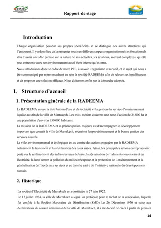 Rapport de stage
-----------------------------------------------------------------------------------------------------------------
14
Introduction
Chaque organisation possède ses propres spécificités et se distingue des autres structures qui
l’entourent. Il y a donc lieu de la présenter sous ses différents aspects organisationnels et fonctionnels
afin d’avoir une idée précise sur la nature de ses activités, les relations, souvent complexes, qu’elle
peut entretenir avec son environnement aussi bien interne qu’externe.
Nous introduisons donc le cadre de notre PFE, à savoir l’organisme d’accueil, et le sujet qui nous a
été communiqué par notre encadrant au sein la société RADEEMA afin de relever ses insuffisances
et de proposer une solution efficace. Nous clôturons enfin par la démarche adoptée.
I. Structure d’accueil
1. Présentation générale de la RADEEMA
La RADEEMA assure la distribution d'eau et d'électricité et la gestion du service d'assainissement
liquide au sein de la ville de Marrakech. Les trois métiers couvrent une zone d'action de 24 000 ha et
une population d'environ 950 000 habitants.
La mission de la RADEEMA et sa préoccupation majeure est d'accompagner le développement
important que connait la ville de Marrakech, sécuriser l'approvisionnement et la bonne gestion des
services assurés.
Le volet environnemental et écologique est au centre des actions engagées par la RADEEMA
notamment le traitement et la réutilisation des eaux usées. Ainsi, les principales actions entreprises ont
porté sur le renforcement des infrastructures de base, la sécurisation de l’alimentation en eau et en
électricité, la lutte contre la pollution du milieu récepteur et la protection de l’environnement et la
généralisation de l’accès aux services et ce dans le cadre de l’initiative nationale du développement
humain.
2. Historique
La société d’Electricité de Marrakech est constituée le 27 juin 1922.
Le 17 juillet 1964, la ville de Marrakech a signé un protocole pour le rachat de la concession, laquelle
fut confiée à la Société Marocaine de Distribution (SMD) Le 26 Décembre 1970 et suite aux
délibérations du conseil communal de la ville de Marrakech, il a été décidé de créer à partir du premier
 