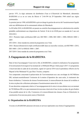 Rapport de stage
-----------------------------------------------------------------------------------------------------------------
15
janvier 1971, la régie autonome de distribution d’eau et d’électricité de Marrakech, dénommée
RADEEMA et ce en en vertu du Décret n° 2-64-394 du 29 Septembre 1964 relatif aux régies
communales.
Le premier janvier 1998, la RADEEMA a pris en charge la gestion du service de l’assainissement liquide
suite aux délibérations de la communauté urbaine de Marrakech.
Le 09 Juillet 2010, la RADEEMA est passée au contrôle d'accompagnement en substitution du contrôle
préalable conformément aux dispositions de l'article 18 de la loi 69.00 pour un mandat de 2 ans soit
2010-2012.
2012 : Première triple certification QSE soit, ISO 9001 v 2008, ISO 14001 v 2004, OHSAS 18001 v
2007.
2013-2016 : 2éme mandat du contrat de programme avec l’état.
2016 : Renouvellement de la triple certification QSE dans ses nouvelles versions, soit ISO 9001 v 2015,
ISO 14001 v 2015 et OHSAS 18001 v 2007.
2017-2019: 3éme mandat du contrat de programme avec l’état.
3. Engagements de la RADEEMA
Dans le but d’accompagner l’essor de la ville, la RADEEMA a entamé la réalisation d’un programme
d’investissement d’envergure d’un montant de 1,6 Milliards DH qui s’étale jusqu’à 2017. Ce programme
s’inscrivant dans le cadre de la convention, signée le 6 janvier 2014 sous la présidence effective de Sa
Majesté le Roi Mohamed VI, que Dieu l’Assiste, comporte :
Une composante concernant la préservation de l’environnement avec une enveloppe de 842 Millions
DH, incluant essentiellement l’extension de la station d’épuration des eaux usées, le traitement des
boues résiduaires, l’extension du réseau d’assainissement, le renouvellement du réseau de la médina et
la mise en place des collecteurs principaux d’assainissement autour de la ville.
Et une deuxième composante relative à l’accompagnement de la mise à niveau urbaine avec un montant
de 758 Millions DH, et ce par notamment de nouveaux réservoirs d’eau, la mise en place de gros feeders
d’eau potable autour de la ville, l’extension et le renouvellement des réseaux d’eau et d’électricité, la
construction d’un nouveau poste source d’électricité.
4. Organisation de la RADEEMA
Il existe à la RADEEMA plusieurs divisions et services représentés sous forme d’organigramme:
 