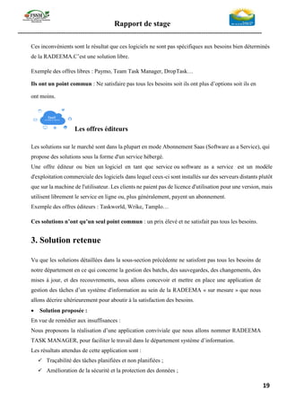 Rapport de stage
-----------------------------------------------------------------------------------------------------------------
19
Ces inconvénients sont le résultat que ces logiciels ne sont pas spécifiques aux besoins bien déterminés
de la RADEEMA.C’est une solution libre.
Exemple des offres libres : Paymo, Team Task Manager, DropTask…
Ils ont un point commun : Ne satisfaire pas tous les besoins soit ils ont plus d’options soit ils en
ont moins.
Les offres éditeurs
Les solutions sur le marché sont dans la plupart en mode Abonnement Saas (Software as a Service), qui
propose des solutions sous la forme d'un service hébergé.
Une offre éditeur ou bien un logiciel en tant que service ou software as a service est un modèle
d'exploitation commerciale des logiciels dans lequel ceux-ci sont installés sur des serveurs distants plutôt
que sur la machine de l'utilisateur. Les clients ne paient pas de licence d'utilisation pour une version, mais
utilisent librement le service en ligne ou, plus généralement, payent un abonnement.
Exemple des offres éditeurs : Taskworld, Wrike, Tamplo…
Ces solutions n’ont qu’un seul point commun : un prix élevé et ne satisfait pas tous les besoins.
3. Solution retenue
Vu que les solutions détaillées dans la sous-section précédente ne satisfont pas tous les besoins de
notre département en ce qui concerne la gestion des batchs, des sauvegardes, des changements, des
mises à jour, et des recouvrements, nous allons concevoir et mettre en place une application de
gestion des tâches d’un système d'information au sein de la RADEEMA « sur mesure » que nous
allons décrire ultérieurement pour aboutir à la satisfaction des besoins.
• Solution proposée :
En vue de remédier aux insuffisances :
Nous proposons la réalisation d’une application conviviale que nous allons nommer RADEEMA
TASK MANAGER, pour faciliter le travail dans le département système d’information.
Les résultats attendus de cette application sont :
✓ Traçabilité des tâches planifiées et non planifiées ;
✓ Amélioration de la sécurité et la protection des données ;
 