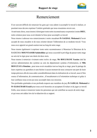 Rapport de stage
-----------------------------------------------------------------------------------------------------------------
2
Remerciement
Il est souvent difficile de remercier les gens qui vous aident à accomplir le travail à réaliser, et
pourtant nous devons exprimer l’entière gratitude que nous ressentons envers eux.
Avant toute chose, nous tenons à témoigner toute notre reconnaissance en premier à notre DIEU,
notre créateur pour nous avoir donnée la force pour accomplir ce travail.
Nous tenons à adresser nos remerciements à notre encadrant Pr SAGDAL Mohamed d’avoir
accepté de nous encadrer et de nous orienter durant l’élaboration de ce modeste travail. Vous
nous avez apporté un grand soutien tout au long de notre stage.
Nous tenons également à exprimer toute notre reconnaissance à Monsieur le Directeur de la
RADEEMA MOUNTASSIR Salaheddine qui nous a accordé le privilège de passer notre stage
au sein de la régie pour une durée de deux mois.
Nous tenons à remercier vivement notre maître de stage, Mr BOULMANE Yassine chef de
service administration des système au sein du département système d’information, et Mlle
BOUGTAYA Omaima , pour nous avoir encadrées tout au long de ce stage ,pour le partage de
leurs expertise au quotidien et sans hésiter à aucun moment de nous consacrer une part de leurs
temps précieux afin de nous aider considérablement dans la réalisation de ce travail, aussi d’être
source d’information, de communication , d’encadrement et d’orientation technique et grâce à
leur confiance nous avons pu nous accomplir dans nos missions.
Nos profondes gratitudes et nos profonds respects aux membres du jury Pr SADGAL Mohamed et
Pr ELBACHARI Essaid pour nous avoir honorées en acceptant d’évaluer et de juger ce travail.
Enfin, nous tenons à remercier toutes les personnes qui ont contribué au succès de notre stage
et qui nous ont aidées lors de la rédaction de ce rapport.
 