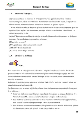 Rapport de stage
-----------------------------------------------------------------------------------------------------------------
28
3.2. Processus unifié(UP)
Le processus unifié est un processus de développement d’une application itérative, centré sur
l'architecture, piloté par des cas d'utilisation et orienté vers la diminution des risques, il regroupe les
activités à mener pour transformer les besoins d’un utilisateur en système logiciel.
C’est une méthode de prise en charge du cycle de vie d’un logiciel et donc du développement, pour les
logiciels orientés objets. C’est une méthode générique, itérative et incrémentale, contrairement à la
méthode séquentielle Merise.
L'objectif d'un processus unifié est de maîtriser la complexité des projets informatiques en diminuant
les risques. En répondant aux préoccupations suivantes :
QUI participe au projet ?
QUOI, qu'est-ce qui est produit durant le projet ?
COMMENT doit-il être réalisé ?
QUAND est réalisé chaque livrable ?
3.3. Choix de la méthode
UML
Pour la réalisation de cette application, notre choix a été porté sur le Processus Unifié. En effet, le
processus unifié est une solution de développement logiciel adaptée à tout type de projet. Ses traits
distinctifs tiennent compte de trois notions : piloté par les cas d'utilisation, centré sur l'architecture,
itératif et incrémental.
Le langage de modélisation que nous avons utilisé est UML (Unifier Modeling Langage), qui est une
partie intégrante de la démarche UP.
Ses diagrammes sont largement utilisés dans chaque étape et phase de ce processus de développement,
il est idéal pour :
✓ Concevoir et déployer une architecture logicielle développée dans un langage objet (Java, C++,
VB.net). Certes UML, dans sa volonté "unificatrice" a proposé des formalismes.
✓ Pour modéliser les données (le modèle de classe réduit sans méthodes et stéréotypé en entités),
mais avec des lacunes que ne présentait pas l'entité relation de Merise.
✓ Pour modéliser le fonctionnement métier (le diagramme d'activité et de cas d'utilisation) qui sont
des formalismes très anciens qu'avait, en son temps, amélioré Merise...
 