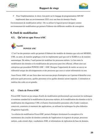 Rapport de stage
-----------------------------------------------------------------------------------------------------------------
29
✓ Pour l'implémentation, le choix s'est porté sur le langage de programmation JSP/JSF
implémenté dans un environnement J2EE avec une base de données Oracle.
Environnement de modélisation utilisé : On va utiliser le logiciel power designer comme
environnement de modélisation qui permet d’élaborer des différents modèles de conception.
4. Outil de modélisation
4.1. Qu’est-ce que PowerAMC
POWER AMC
C’est l’un des premiers outils qui permet d’élaborer des modèles de données que cela soit MERISE,
UML ou autre, de manière graphique et de les implémenter quel que soit le SGBD et ce de manière
automatique. De même, l’outil permet de modéliser les processus métiers. Le lien entre la
modélisation des données et la modélisation des processus peut être effectué, offrant ainsi aux
entreprises qui possèdent POWER AMC / AMC Designer l'opportunité de mettre un œuvre un
référentiel unique des développements et des processus que ceux-ci soient informatisés ou non.
Aussi Power AMC est une force dans tout nouveau projet d'entreprise car il permet d'identifier avec
précision quels processus, quelles personnes et/ou quelles données seront impactés. L'estimation et
maîtrise des coûts en est grandie.
4.2. Choix de PowerAMC
PowerAMC fournit un jeu unique d'outils de modélisation professionnels qui associent les techniques
et notations standard de la modélisation de processus métiers, de la modélisation des données et de la
modélisation des diagrammes UML et d'autres fonctionnalités puissantes afin d’aider à analyser,
concevoir, construire et maintenir des applications, en utilisant les techniques les plus élaborées
d'ingénierie logicielle.
La solution de modélisation PowerAMC permet d'intégrer étroitement la conception et la
maintenance des couches de données centrales de l'application et exigences de projet, processus
métiers, code orienté objet, vocabulaires XML et informations de réplication de base de données.
 