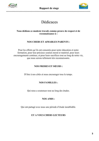 Rapport de stage
-----------------------------------------------------------------------------------------------------------------
3
Dédicaces
Nous dédions ce modeste travail, comme preuve de respect et de
reconnaissance à :
NOS CHERS ET AIMABLES PARENTS :
Pour les efforts qu’ils ont consentis pour notre éducation et notre
formation, pour leur précieux soutien moral et matériel, pour leurs
encouragements continus, et pour leurs sacrifices tout au long de notre vie,
que nous serons tellement très reconnaissants.
NOS FRERES ET SŒURS :
D’être à nos côtés et nous encourager tous le temps.
NOS FAMILLES :
Qui nous a soutenues tout au long des études.
NOS AMIS :
Qui ont partagé avec nous une période d’étude inoubliable.
ET A VOUS CHERS LECTEURS
 