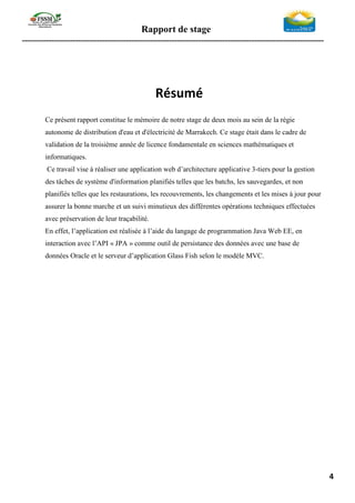 Rapport de stage
-----------------------------------------------------------------------------------------------------------------
4
Résumé
Ce présent rapport constitue le mémoire de notre stage de deux mois au sein de la régie
autonome de distribution d'eau et d'électricité de Marrakech. Ce stage était dans le cadre de
validation de la troisième année de licence fondamentale en sciences mathématiques et
informatiques.
Ce travail vise à réaliser une application web d’architecture applicative 3-tiers pour la gestion
des tâches de système d'information planifiés telles que les batchs, les sauvegardes, et non
planifiés telles que les restaurations, les recouvrements, les changements et les mises à jour pour
assurer la bonne marche et un suivi minutieux des différentes opérations techniques effectuées
avec préservation de leur traçabilité.
En effet, l’application est réalisée à l’aide du langage de programmation Java Web EE, en
interaction avec l’API « JPA » comme outil de persistance des données avec une base de
données Oracle et le serveur d’application Glass Fish selon le modèle MVC.
 