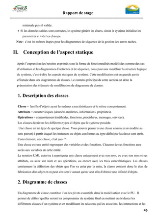 Rapport de stage
-----------------------------------------------------------------------------------------------------------------
45
minimale puis il valide .
• Si les données saisies sont correctes, le système génère les charts, sinon le système initialise les
paramètres et vide les champs.
Note : c’est les mêmes étapes pour les diagrammes de séquence de la gestion des autres taches.
II. Conception de l’aspect statique
Après l’expression des besoins exprimés sous la forme de fonctionnalités modélisées comme des cas
d’utilisation et les diagrammes d’activités et de séquence, nous pouvons modéliser la structure logique
du système, c’est-à-dire les aspects statiques du système. Cette modélisation est en grande partie
effectuée dans des diagrammes de classes. Le contenu principal de cette section est donc la
présentation des éléments de modélisation du diagramme de classes.
1. Description des classes
Classe = famille d’objets ayant les mêmes caractéristiques et le même comportement.
Attributs = caractéristiques (données membres, informations, propriétés).
Opérations = comportement (méthodes, fonctions, procédures, messages, services).
Les classes décrivent les différents types d’objets que le système possède.
Une classe est un type de quelque chose. Vous pouvez penser à une classe comme à un modèle au
sens patron) à partir duquel les instances ou objets conformes au type défini par la classe sont créés.
Concrètement, une classe, c'est quoi ?
Une classe est une entité regroupant des variables et des fonctions. Chacune de ces fonctions aura
accès aux variables de cette entité.
La notation UML autorise à représenter une classe uniquement avec son nom, ou avec son nom et ses
attributs, ou avec son nom et ses opérations, ou encore avec les trois caractéristiques. Les classes
contiennent la définition des objets que l'on va créer par la suite, la classe contient donc le plan de
fabrication d'un objet et on peut s'en servir autant qu'on veut afin d'obtenir une infinité d'objets.
2. Diagramme de classes
Un diagramme de classe constitue l’un des pivots essentiels dans la modélisation avec le PU. Il
permet de définir quelles seront les composantes du système final en mettant en évidence les
différentes classes d’un système et en modélisant les relations qui les associent, les interactions et les
 