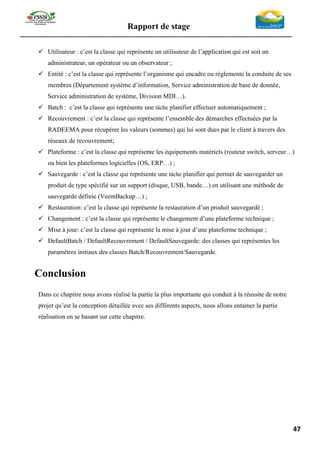 Rapport de stage
-----------------------------------------------------------------------------------------------------------------
47
✓ Utilisateur : c’est la classe qui représente un utilisateur de l’application qui est soit un
administrateur, un opérateur ou un observateur ;
✓ Entité : c’est la classe qui représente l’organisme qui encadre ou réglemente la conduite de ses
membres (Département système d’information, Service administration de base de donnée,
Service administration de système, Division MDI…).
✓ Batch : c’est la classe qui représente une tâche planifier effectuer automatiquement ;
✓ Recouvrement : c’est la classe qui représente l’ensemble des démarches effectuées par la
RADEEMA pour récupérer les valeurs (sommes) qui lui sont dues par le client à travers des
réseaux de recouvrement;
✓ Plateforme : c’est la classe qui représente les équipements matériels (routeur switch, serveur…)
ou bien les plateformes logicielles (OS, ERP…) ;
✓ Sauvegarde : c’est la classe qui représente une tâche planifier qui permet de sauvegarder un
produit de type spécifié sur un support (disque, USB, bande…) en utilisant une méthode de
sauvegarde définie (VeemBackup…) ;
✓ Restauration: c’est la classe qui représente la restauration d’un produit sauvegardé ;
✓ Changement : c’est la classe qui représente le changement d’une plateforme technique ;
✓ Mise à jour: c’est la classe qui représente la mise à jour d’une plateforme technique ;
✓ DefaultBatch / DefaultRecouvrement / DefaultSauvegarde: des classes qui représentes les
paramètres initiaux des classes Batch/Recouvrement/Sauvegarde.
Conclusion
Dans ce chapitre nous avons réalisé la partie la plus importante qui conduit à la réussite de notre
projet qu’est la conception détaillée avec ses différents aspects, nous allons entamer la partie
réalisation en se basant sur cette chapitre.
 