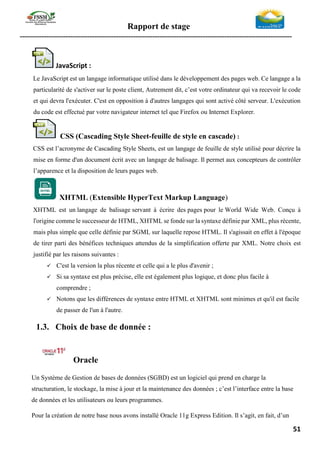 Rapport de stage
-----------------------------------------------------------------------------------------------------------------
51
JavaScript :
Le JavaScript est un langage informatique utilisé dans le développement des pages web. Ce langage a la
particularité de s'activer sur le poste client, Autrement dit, c’est votre ordinateur qui va recevoir le code
et qui devra l'exécuter. C'est en opposition à d'autres langages qui sont activé côté serveur. L'exécution
du code est effectué par votre navigateur internet tel que Firefox ou Internet Explorer.
CSS (Cascading Style Sheet-feuille de style en cascade) :
CSS est l’acronyme de Cascading Style Sheets, est un langage de feuille de style utilisé pour décrire la
mise en forme d'un document écrit avec un langage de balisage. Il permet aux concepteurs de contrôler
l’apparence et la disposition de leurs pages web.
XHTML (Extensible HyperText Markup Language)
XHTML est un langage de balisage servant à écrire des pages pour le World Wide Web. Conçu à
l'origine comme le successeur de HTML, XHTML se fonde sur la syntaxe définie par XML, plus récente,
mais plus simple que celle définie par SGML sur laquelle repose HTML. Il s'agissait en effet à l'époque
de tirer parti des bénéfices techniques attendus de la simplification offerte par XML. Notre choix est
justifié par les raisons suivantes :
✓ C'est la version la plus récente et celle qui a le plus d'avenir ;
✓ Si sa syntaxe est plus précise, elle est également plus logique, et donc plus facile à
comprendre ;
✓ Notons que les différences de syntaxe entre HTML et XHTML sont minimes et qu'il est facile
de passer de l'un à l'autre.
1.3. Choix de base de donnée :
Oracle
Un Système de Gestion de bases de données (SGBD) est un logiciel qui prend en charge la
structuration, le stockage, la mise à jour et la maintenance des données ; c’est l’interface entre la base
de données et les utilisateurs ou leurs programmes.
Pour la création de notre base nous avons installé Oracle 11g Express Edition. Il s’agit, en fait, d’un
 