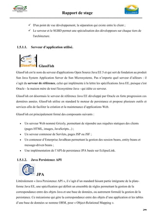 Rapport de stage
-----------------------------------------------------------------------------------------------------------------
54
✓ D'un point de vue développement, la séparation qui existe entre le client ;
✓ Le serveur et le SGBD permet une spécialisation des développeurs sur chaque tiers de
l'architecture.
1.5.1.1. Serveur d’application utilisé.
GlassFish
GlassFish est le nom du serveur d'applications Open Source Java EE 5 et qui sert de fondation au produit
Sun Java System Application Server de Sun Microsystems. Pas n’importe quel serveur d’ailleurs : il
s’agit du serveur de référence, celui qui implémente à la lettre les spécifications Java EE, puisque c'est
Oracle - la maison mère de tout l'écosystème Java - qui édite ce serveur.
GlassFish est désormais le serveur de référence Java EE développé par Oracle en forte progression ces
dernières années. GlassFish utilise en standard le moteur de persistance et propose plusieurs outils et
services afin de faciliter la création et la maintenance d’applications Web.
GlassFish est principalement formé des composants suivants :
• Un serveur Web nommé Grizzly, permettant de répondre aux requêtes statiques des clients
(pages HTML, images, JavaScripts...) ;
• Un serveur conteneur de Servlets, pages JSP ou JSF ;
• Un conteneur d’Enterprise JavaBean permettant la gestion des session beans, entity beans et
message-driven beans ;
• Une implémentation de l’API de persistance JPA basée sur EclipseLink.
1.5.1.2. Java Persistence API
JPA
Littéralement « Java Persistence API », il s’agit d’un standard faisant partie intégrante de la plate-
forme Java EE, une spécification qui définit un ensemble de règles permettant la gestion de la
correspondance entre des objets Java et une base de données, ou autrement formulé la gestion de la
persistance. Ce mécanisme qui gère la correspondance entre des objets d’une application et les tables
d’une base de données se nomme ORM, pour « Object-Relational Mapping ».
 