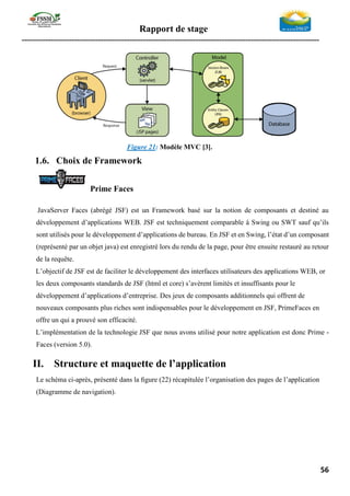 Rapport de stage
-----------------------------------------------------------------------------------------------------------------
56
Figure 21: Modèle MVC [3].
1.6. Choix de Framework
Prime Faces
JavaServer Faces (abrégé JSF) est un Framework basé sur la notion de composants et destiné au
développement d’applications WEB. JSF est techniquement comparable à Swing ou SWT sauf qu’ils
sont utilisés pour le développement d’applications de bureau. En JSF et en Swing, l’état d’un composant
(représenté par un objet java) est enregistré lors du rendu de la page, pour être ensuite restauré au retour
de la requête.
L’objectif de JSF est de faciliter le développement des interfaces utilisateurs des applications WEB, or
les deux composants standards de JSF (html et core) s’avèrent limités et insuffisants pour le
développement d’applications d’entreprise. Des jeux de composants additionnels qui offrent de
nouveaux composants plus riches sont indispensables pour le développement en JSF, PrimeFaces en
offre un qui a prouvé son efficacité.
L’implémentation de la technologie JSF que nous avons utilisé pour notre application est donc Prime -
Faces (version 5.0).
II. Structure et maquette de l’application
Le schéma ci-après, présenté dans la ﬁgure (22) récapitulée l’organisation des pages de l’application
(Diagramme de navigation).
 