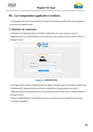 Rapport de stage
-----------------------------------------------------------------------------------------------------------------
58
III. Les composantes applicatives réalisées
Ce paragraphe sera réservé pour présenter la majorité des scénarios possibles dans notre application
sous forme de captures écrans.
1. Interface de connexion
L’utilisateur de l’application doit tout d’abord s’authentifier, il ne peut accéder au reste de
l’application que si son identificateur et son mot de passe sont reconnus sinon le système affiche un
message d’erreur .
Figure 23: Authentification.
Cette figure donne l’aperçu d’authentification de chaque utilisateur après l’ouverture de l’application.
L’utilisateur de l’application doit tout d’abord s’authentifier, il ne peut accéder au reste de
l’application que si son identificateur et son mot de passe sont reconnus sinon le système affiche un
message d’erreur.
Une fois l’authentification s’est déroulée avec succès, on donne accès à l’interface qui concerne
l’utilisateur authentifié.
 